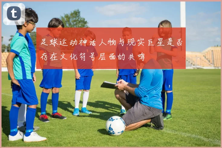足球运动神话人物与现实巨星是否存在文化符号层面的共鸣