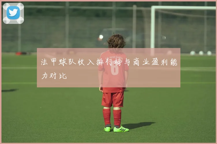 法甲球队收入排行榜与商业盈利能力对比